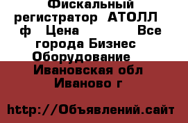 Фискальный регистратор  АТОЛЛ 55ф › Цена ­ 17 000 - Все города Бизнес » Оборудование   . Ивановская обл.,Иваново г.